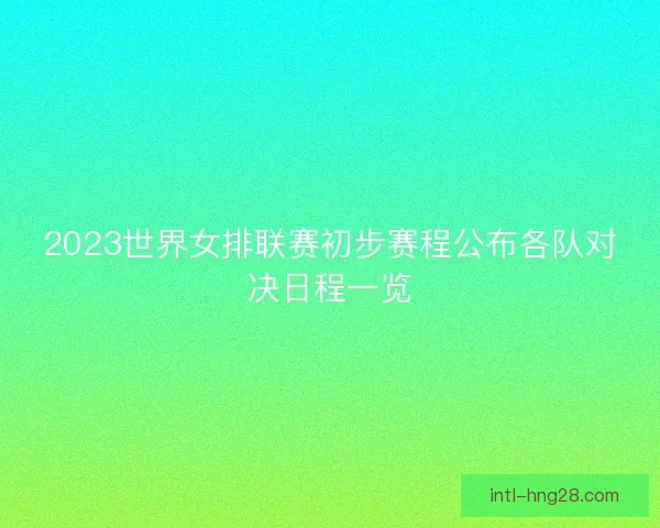 2023世界女排联赛初步赛程公布各队对决日程一览