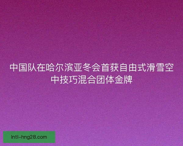 中国队在哈尔滨亚冬会首获自由式滑雪空中技巧混合团体金牌
