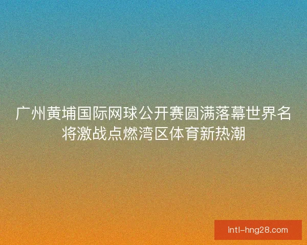 广州黄埔国际网球公开赛圆满落幕世界名将激战点燃湾区体育新热潮