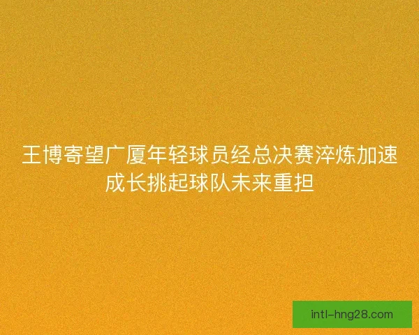 王博寄望广厦年轻球员经总决赛淬炼加速成长挑起球队未来重担