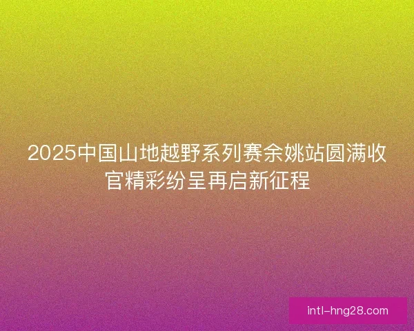 2025中国山地越野系列赛余姚站圆满收官精彩纷呈再启新征程 2025中国山地越野系列赛余姚站圆满收官精彩纷呈再启新征程