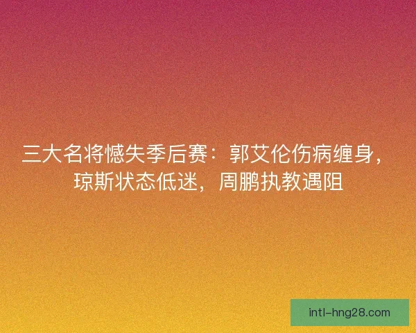三大名将憾失季后赛：郭艾伦伤病缠身，琼斯状态低迷，周鹏执教遇阻