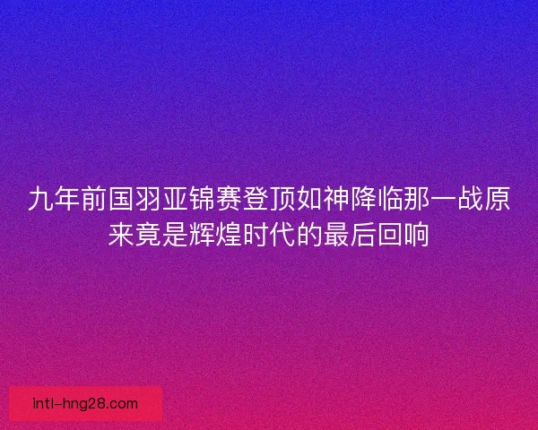 九年前国羽亚锦赛登顶如神降临那一战原来竟是辉煌时代的最后回响