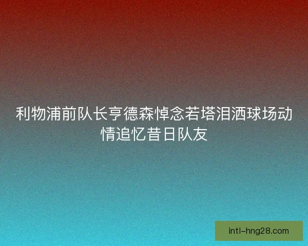 利物浦前队长亨德森悼念若塔泪洒球场动情追忆昔日队友 利物浦前队长亨德森悼念若塔泪洒球场动情追忆昔日队友