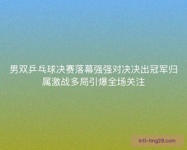 男双乒乓球决赛落幕强强对决决出冠军归属激战多局引爆全场关注