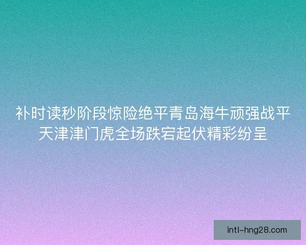 补时读秒阶段惊险绝平青岛海牛顽强战平天津津门虎全场跌宕起伏精彩纷呈