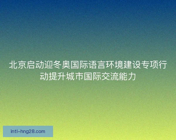 北京启动迎冬奥国际语言环境建设专项行动提升城市国际交流能力