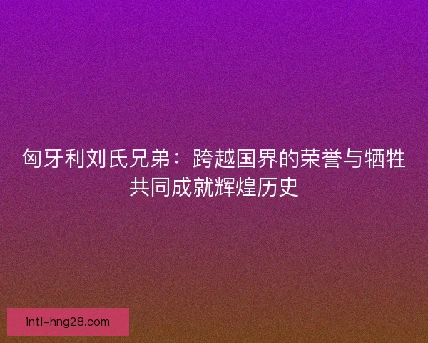 匈牙利刘氏兄弟:跨越国界的荣誉与牺牲共同成就辉煌历史 匈牙利刘氏兄弟:跨越国界的荣誉与牺牲共同成就辉煌历史
