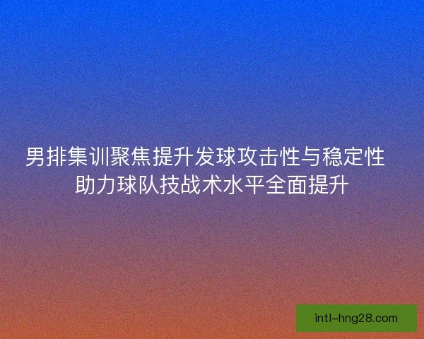 男排集训聚焦提升发球攻击性与稳定性 助力球队技战术水平全面提升 男排集训聚焦提升发球攻击性与稳定性 助力球队技战术水平全面提升