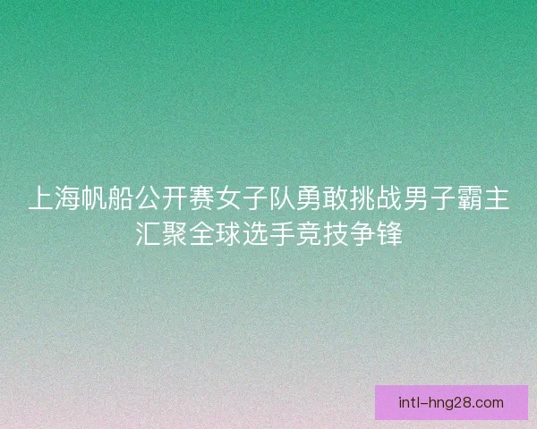 上海帆船公开赛女子队勇敢挑战男子霸主汇聚全球选手竞技争锋 上海帆船公开赛女子队勇敢挑战男子霸主汇聚全球选手竞技争锋