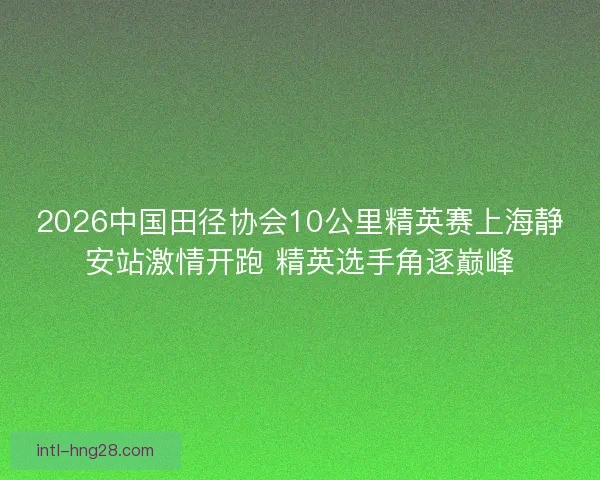 2026中国田径协会10公里精英赛上海静安站激情开跑 精英选手角逐巅峰 2026中国田径协会10公里精英赛上海静安站激情开跑 精英选手角逐巅峰