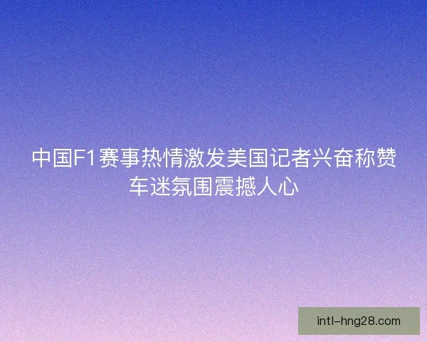 中国F1赛事热情激发美国记者兴奋称赞车迷氛围震撼人心