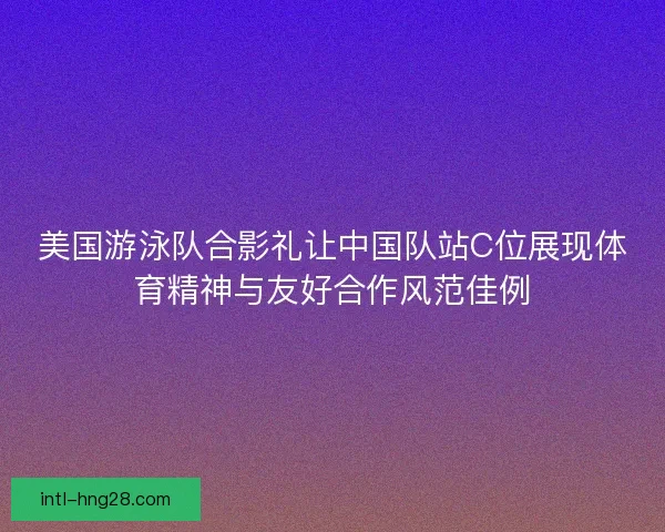 美国游泳队合影礼让中国队站C位展现体育精神与友好合作风范佳例
