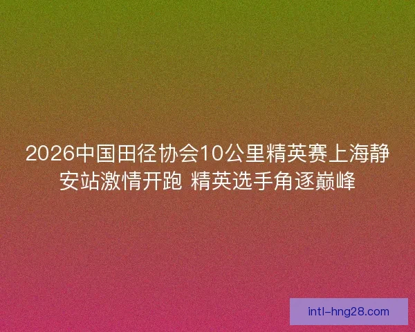 2026中国田径协会10公里精英赛上海静安站激情开跑 精英选手角逐巅峰