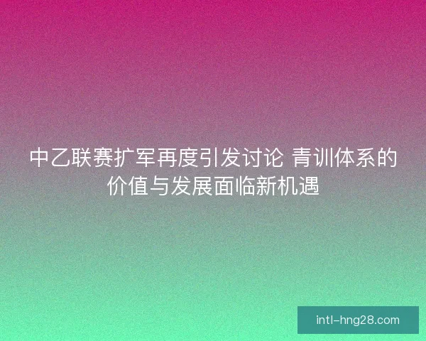 中乙联赛扩军再度引发讨论 青训体系的价值与发展面临新机遇