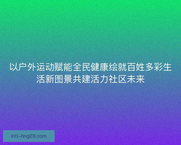 以户外运动赋能全民健康绘就百姓多彩生活新图景共建活力社区未来