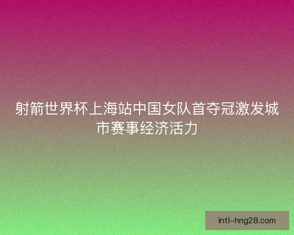 射箭世界杯上海站中国女队首夺冠激发城市赛事经济活力