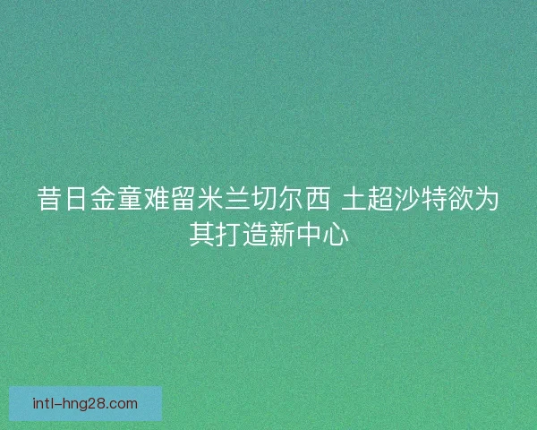 昔日金童难留米兰切尔西 土超沙特欲为其打造新中心