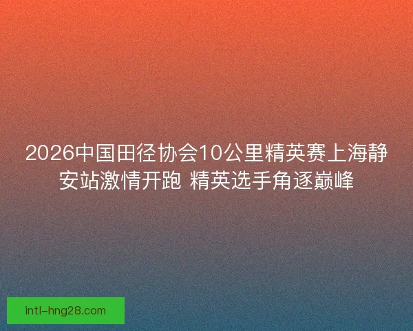 2026中国田径协会10公里精英赛上海静安站激情开跑 精英选手角逐巅峰