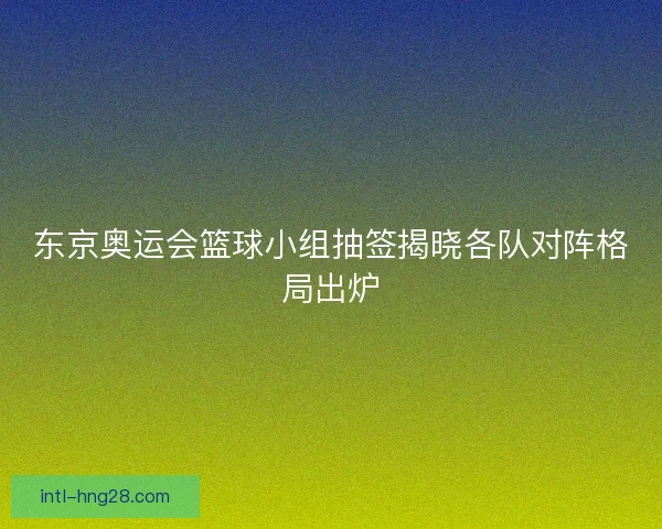 东京奥运会篮球小组抽签揭晓各队对阵格局出炉