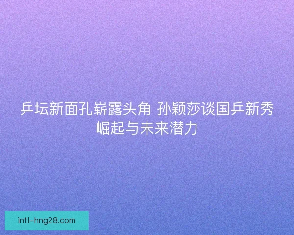 乒坛新面孔崭露头角 孙颖莎谈国乒新秀崛起与未来潜力