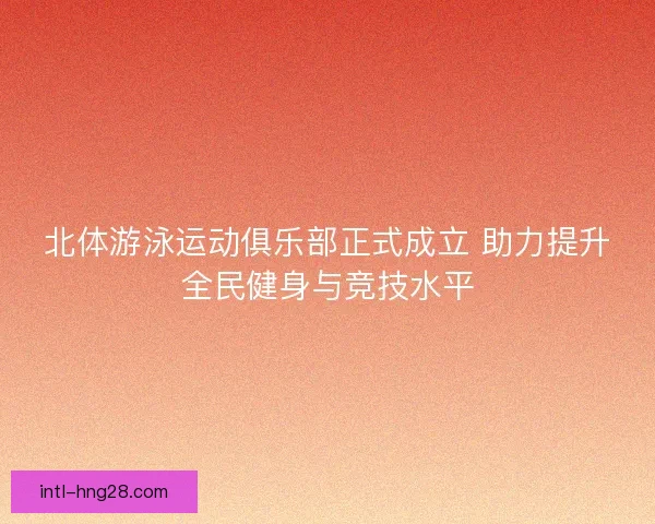 北体游泳运动俱乐部正式成立 助力提升全民健身与竞技水平